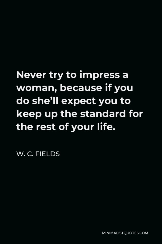 W. C. Fields Quote - Never try to impress a woman, because if you do she’ll expect you to keep up the standard for the rest of your life.