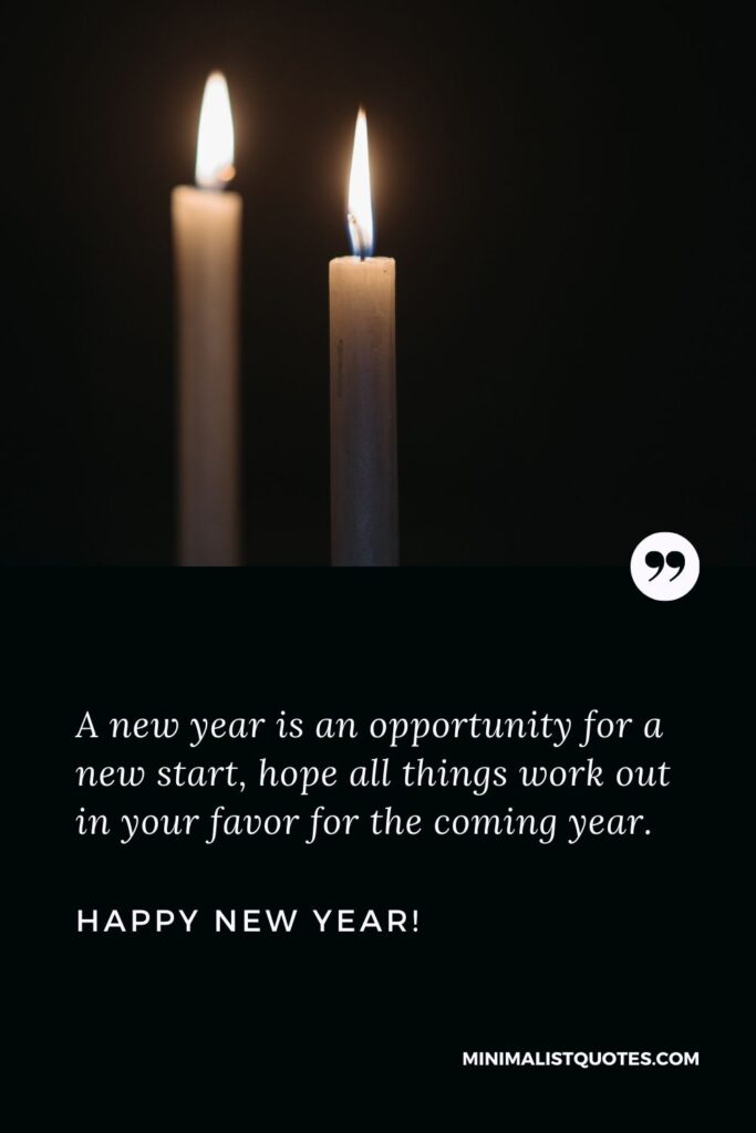 New Year Wishes: A new year is an opportunity for a new start, hope all things work out in your favor for the coming year. Happy New Year!