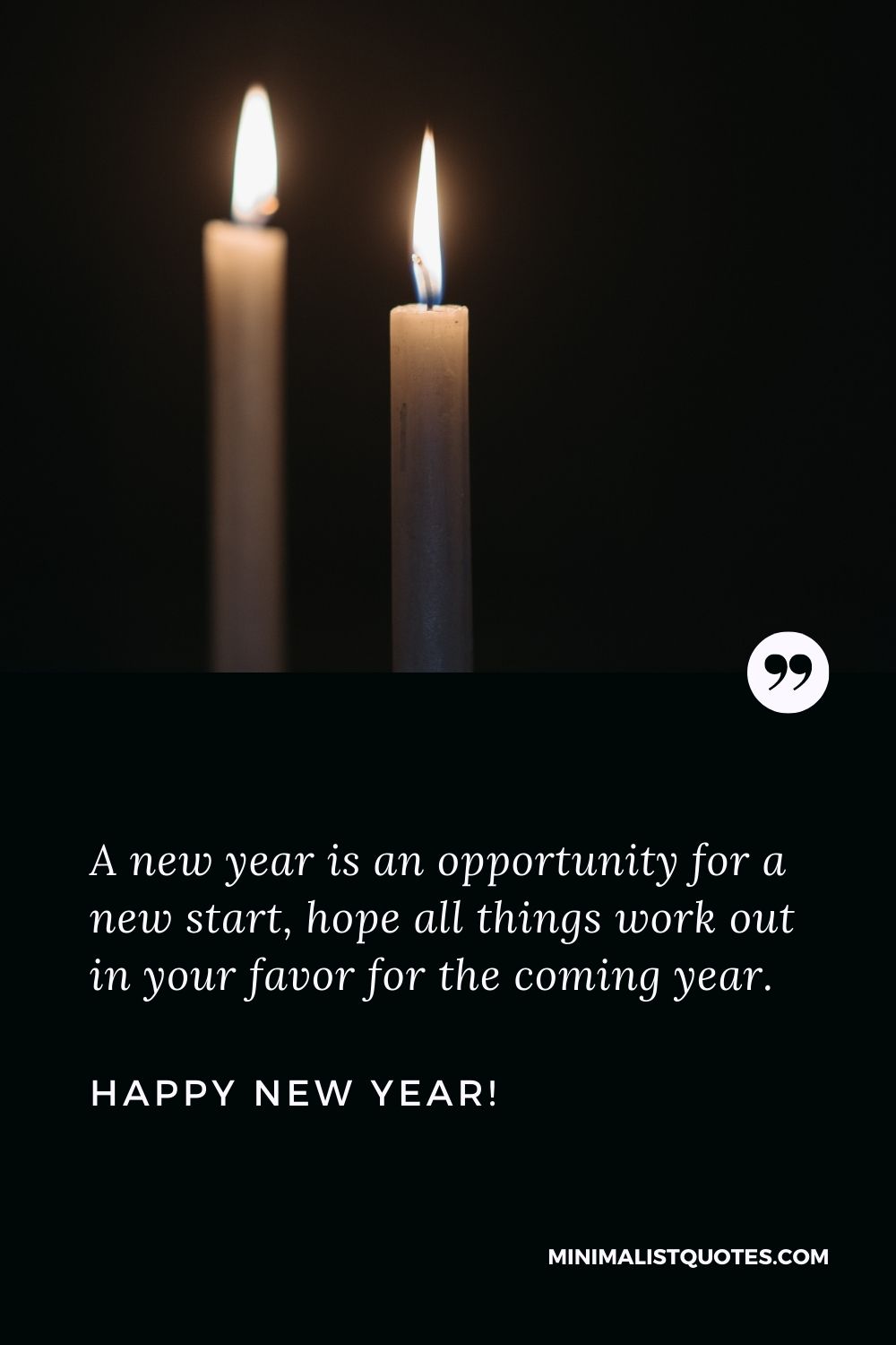 New Year Wishes: A new year is an opportunity for a new start, hope all things work out in your favor for the coming year. Happy New Year!