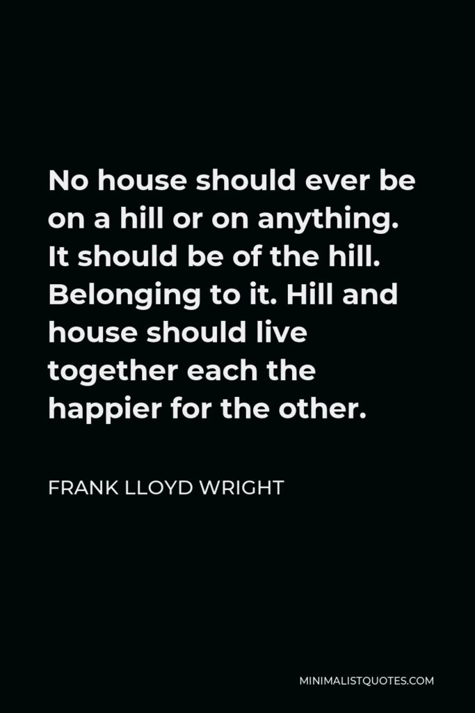 Frank Lloyd Wright Quote - No house should ever be on a hill or on anything. It should be of the hill. Belonging to it. Hill and house should live together each the happier for the other.