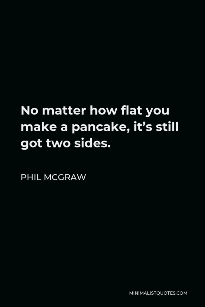 Phil McGraw Quote - No matter how flat you make a pancake, it’s still got two sides.