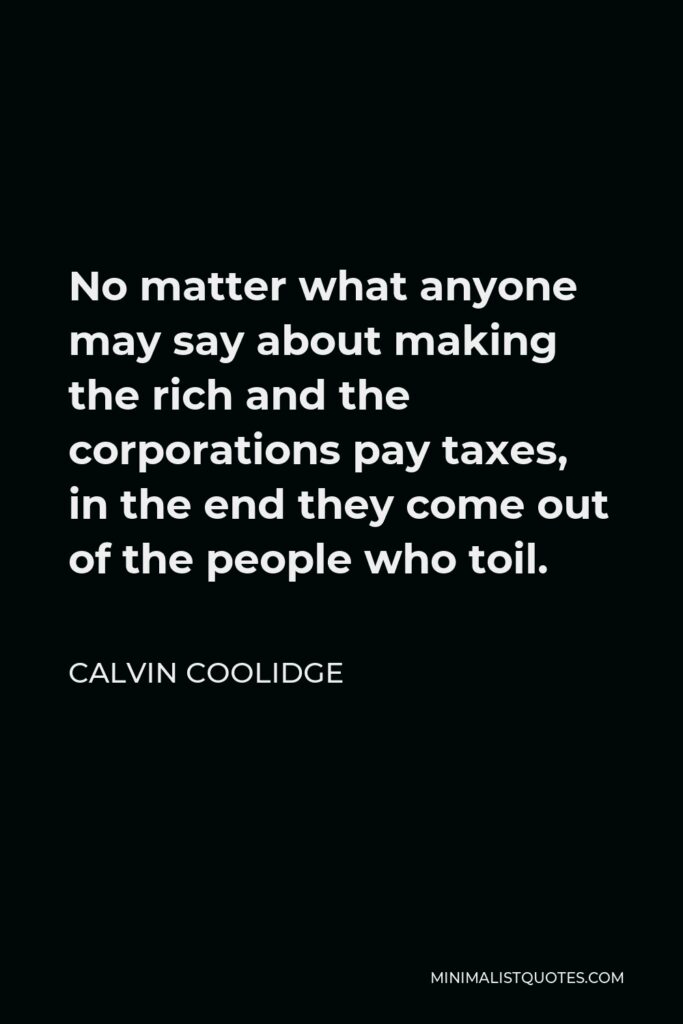 Calvin Coolidge Quote - No matter what anyone may say about making the rich and the corporations pay taxes, in the end they come out of the people who toil.