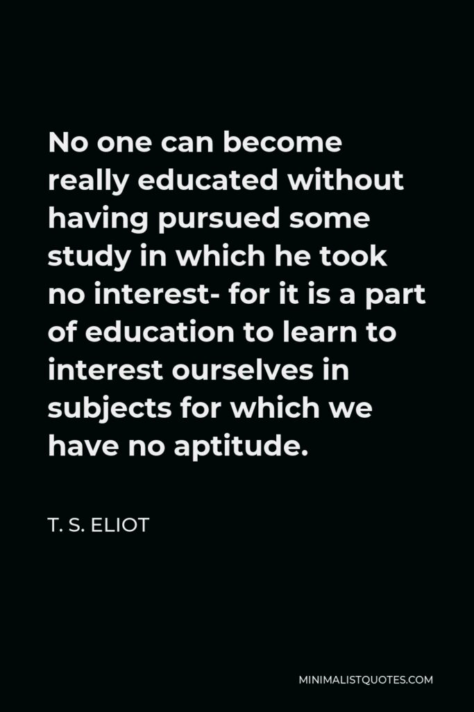 T. S. Eliot Quote - No one can become really educated without having pursued some study in which he took no interest- for it is a part of education to learn to interest ourselves in subjects for which we have no aptitude.