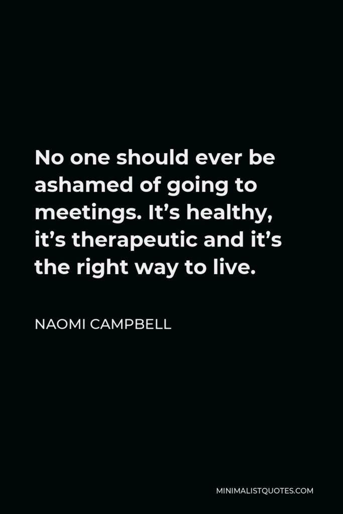 Naomi Campbell Quote - No one should ever be ashamed of going to meetings. It’s healthy, it’s therapeutic and it’s the right way to live.