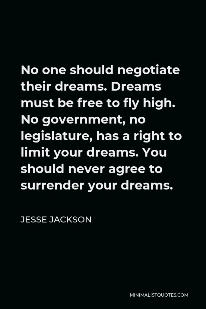 Jesse Jackson Quote - No one should negotiate their dreams. Dreams must be free to fly high. No government, no legislature, has a right to limit your dreams. You should never agree to surrender your dreams.