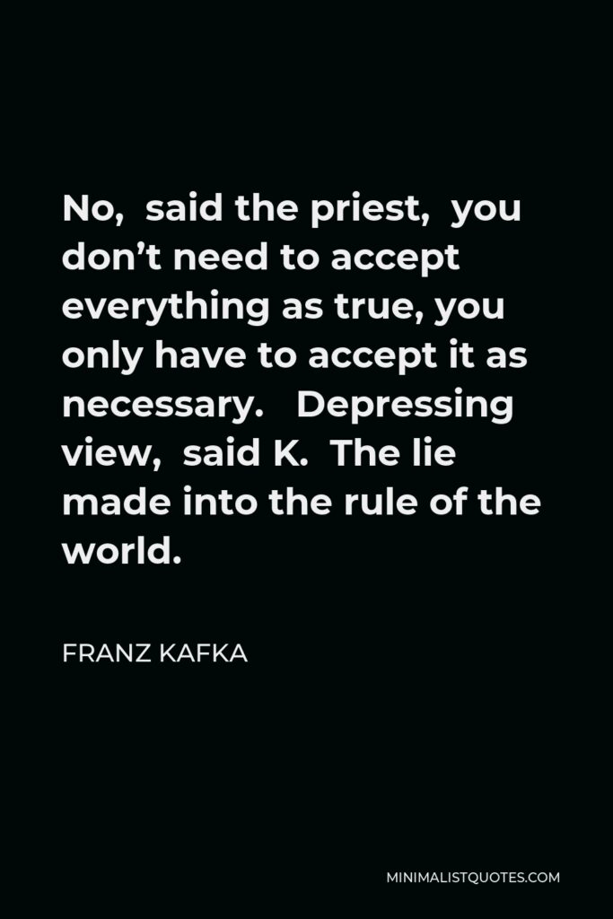 Franz Kafka Quote - No, said the priest, you don’t need to accept everything as true, you only have to accept it as necessary. Depressing view, said K. The lie made into the rule of the world.