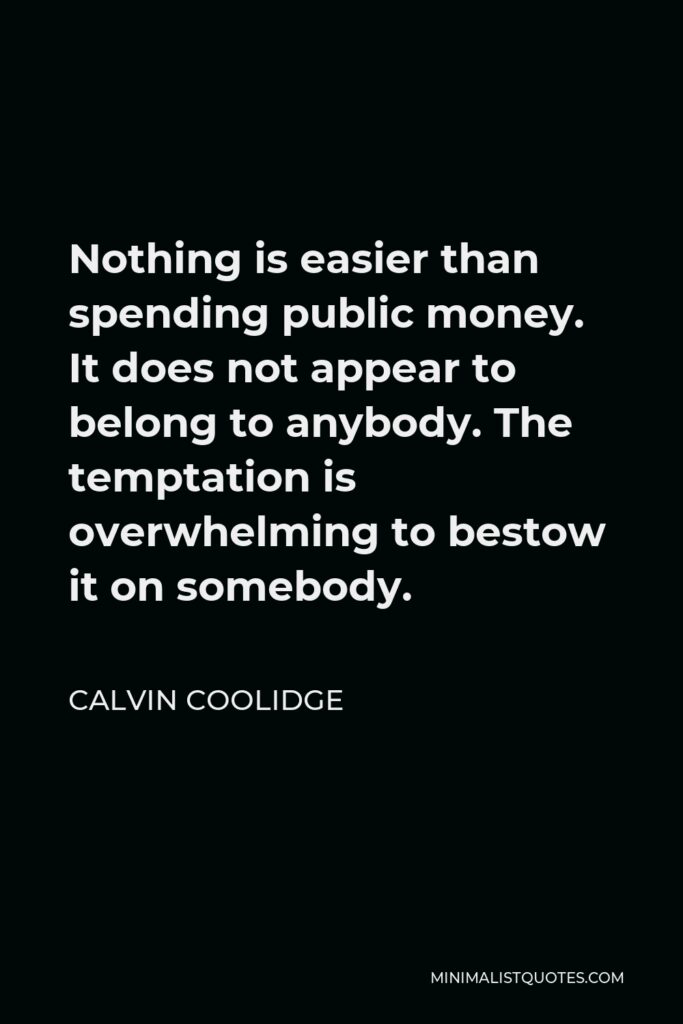 Calvin Coolidge Quote - Nothing is easier than spending public money. It does not appear to belong to anybody. The temptation is overwhelming to bestow it on somebody.