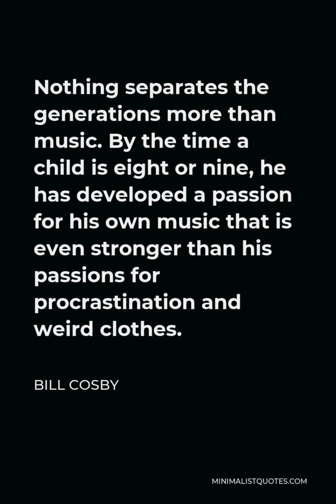 Bill Cosby Quote - Nothing separates the generations more than music. By the time a child is eight or nine, he has developed a passion for his own music that is even stronger than his passions for procrastination and weird clothes.