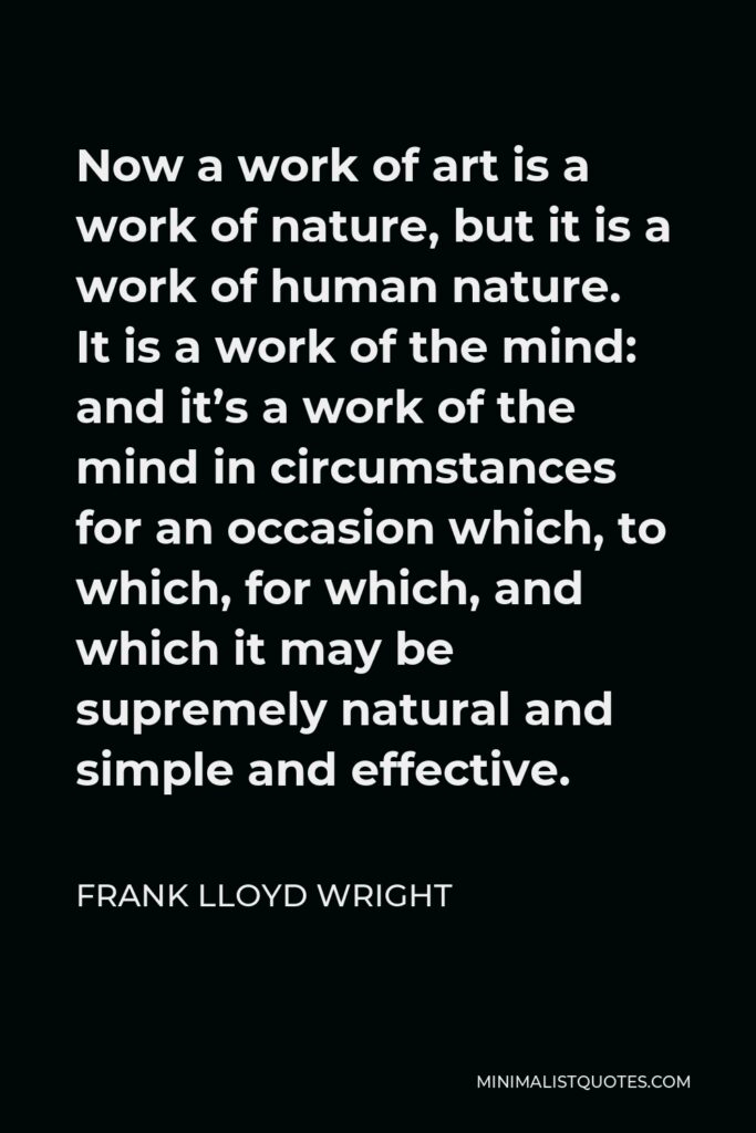 Frank Lloyd Wright Quote - Now a work of art is a work of nature, but it is a work of human nature. It is a work of the mind: and it’s a work of the mind in circumstances for an occasion which, to which, for which, and which it may be supremely natural and simple and effective.