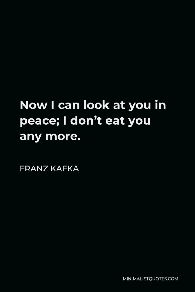 Franz Kafka Quote - Now I can look at you in peace; I don’t eat you any more.