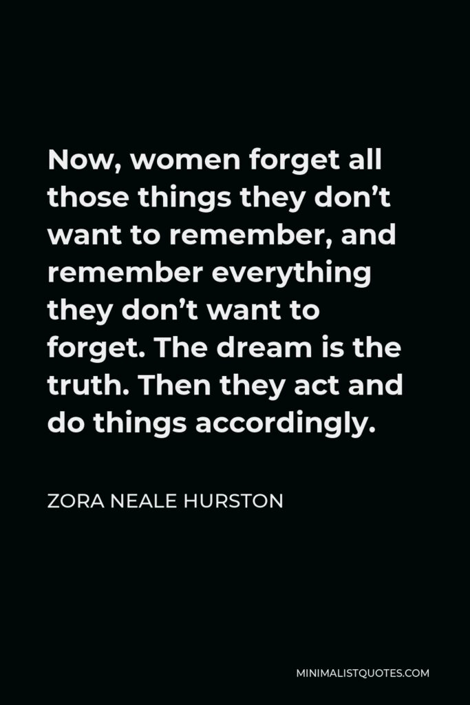 Zora Neale Hurston Quote - Now, women forget all those things they don’t want to remember, and remember everything they don’t want to forget. The dream is the truth. Then they act and do things accordingly.