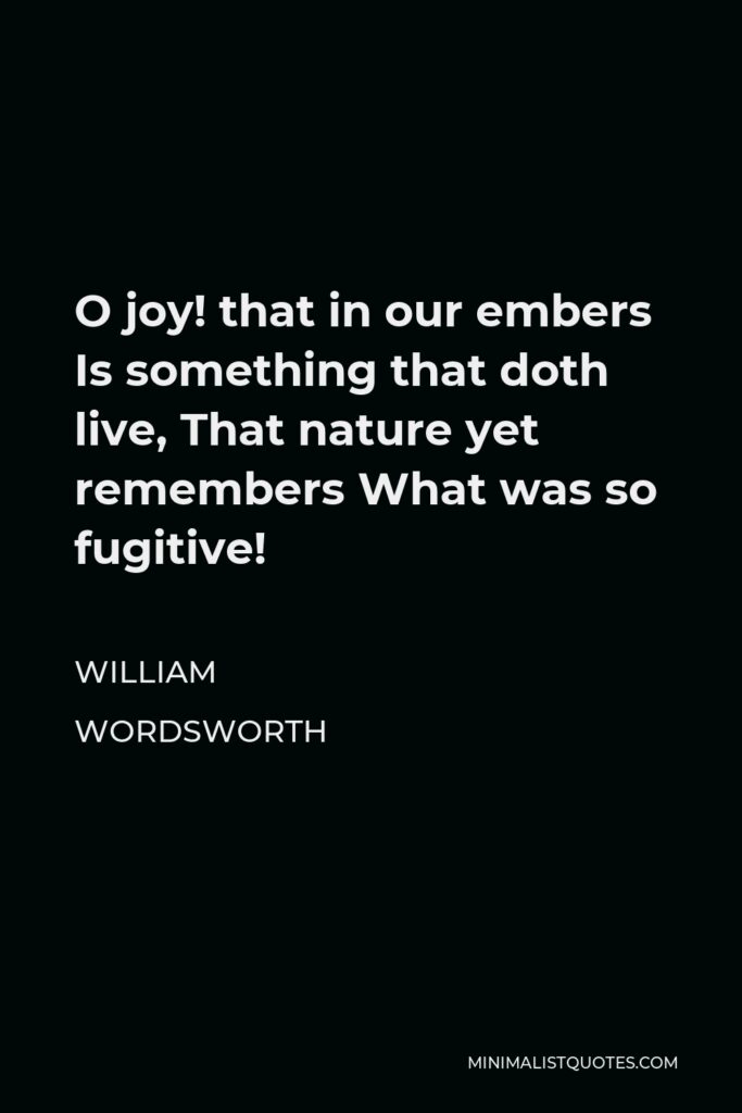 William Wordsworth Quote - O joy! that in our embers Is something that doth live, That nature yet remembers What was so fugitive!
