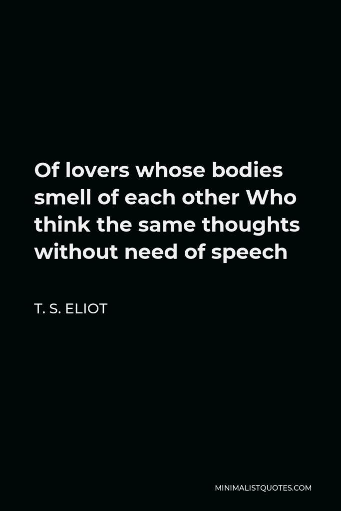 T. S. Eliot Quote - Of lovers whose bodies smell of each other Who think the same thoughts without need of speech