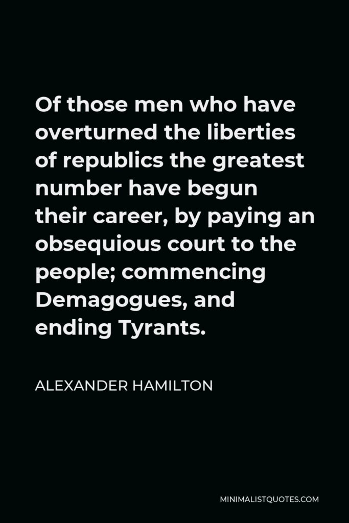Alexander Hamilton Quote - Of those men who have overturned the liberties of republics the greatest number have begun their career, by paying an obsequious court to the people; commencing Demagogues, and ending Tyrants.