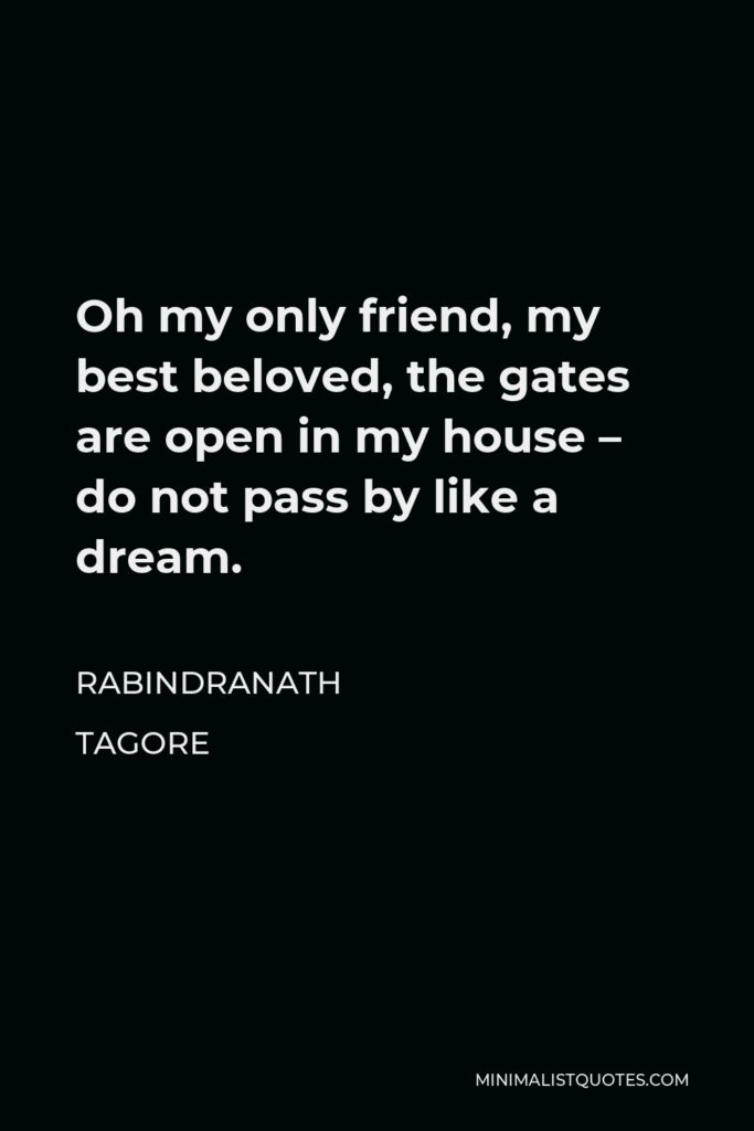 Rabindranath Tagore Quote - Oh my only friend, my best beloved, the gates are open in my house – do not pass by like a dream.