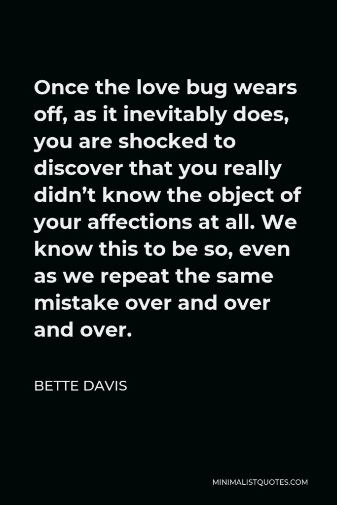 Bette Davis Quote - Once the love bug wears off, as it inevitably does, you are shocked to discover that you really didn’t know the object of your affections at all. We know this to be so, even as we repeat the same mistake over and over and over.