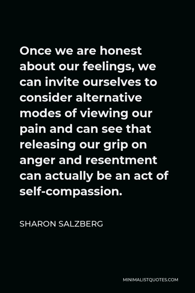 Sharon Salzberg Quote - Once we are honest about our feelings, we can invite ourselves to consider alternative modes of viewing our pain and can see that releasing our grip on anger and resentment can actually be an act of self-compassion.