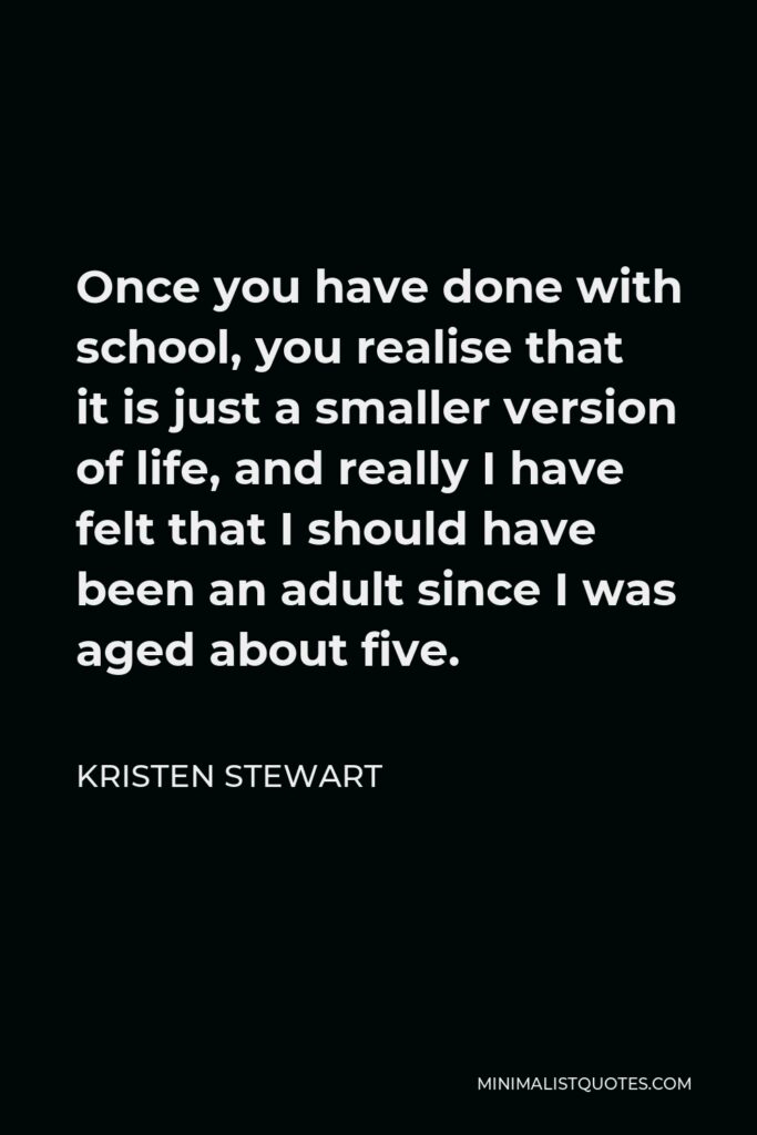 Kristen Stewart Quote - Once you have done with school, you realise that it is just a smaller version of life, and really I have felt that I should have been an adult since I was aged about five.