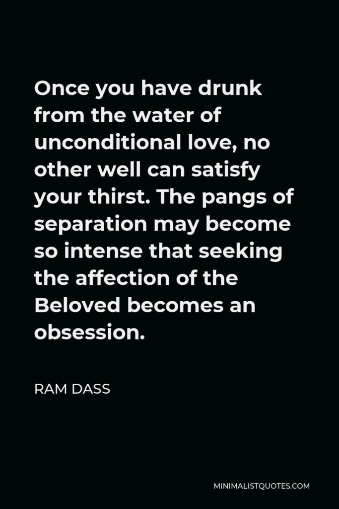 Ram Dass Quote - Once you have drunk from the water of unconditional love, no other well can satisfy your thirst. The pangs of separation may become so intense that seeking the affection of the Beloved becomes an obsession.