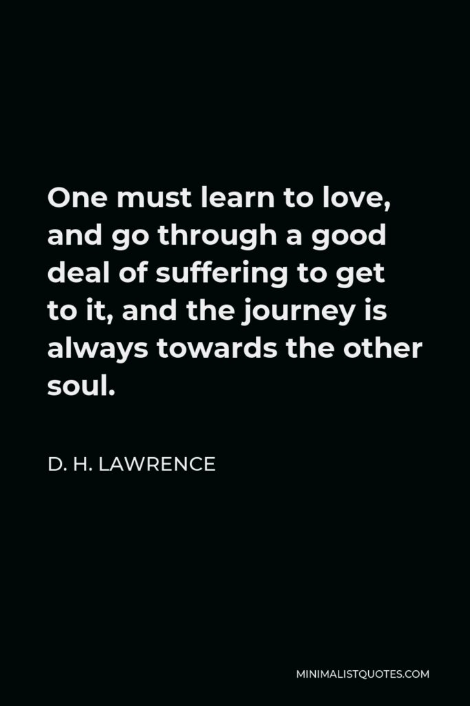 D. H. Lawrence Quote - One must learn to love, and go through a good deal of suffering to get to it, and the journey is always towards the other soul.