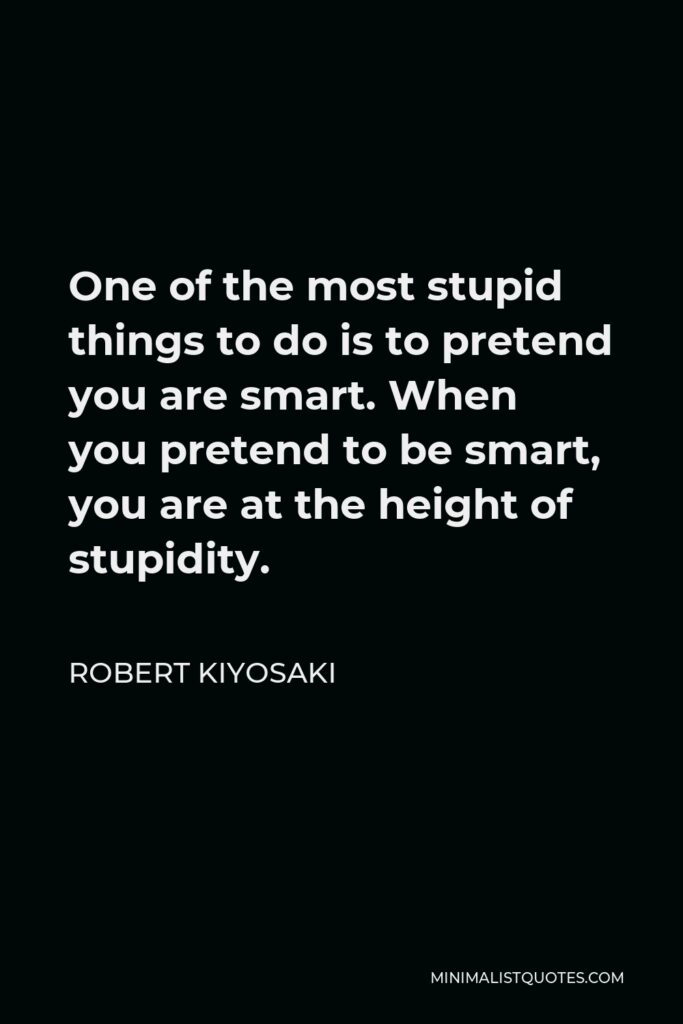 Robert Kiyosaki Quote - One of the most stupid things to do is to pretend you are smart. When you pretend to be smart, you are at the height of stupidity.