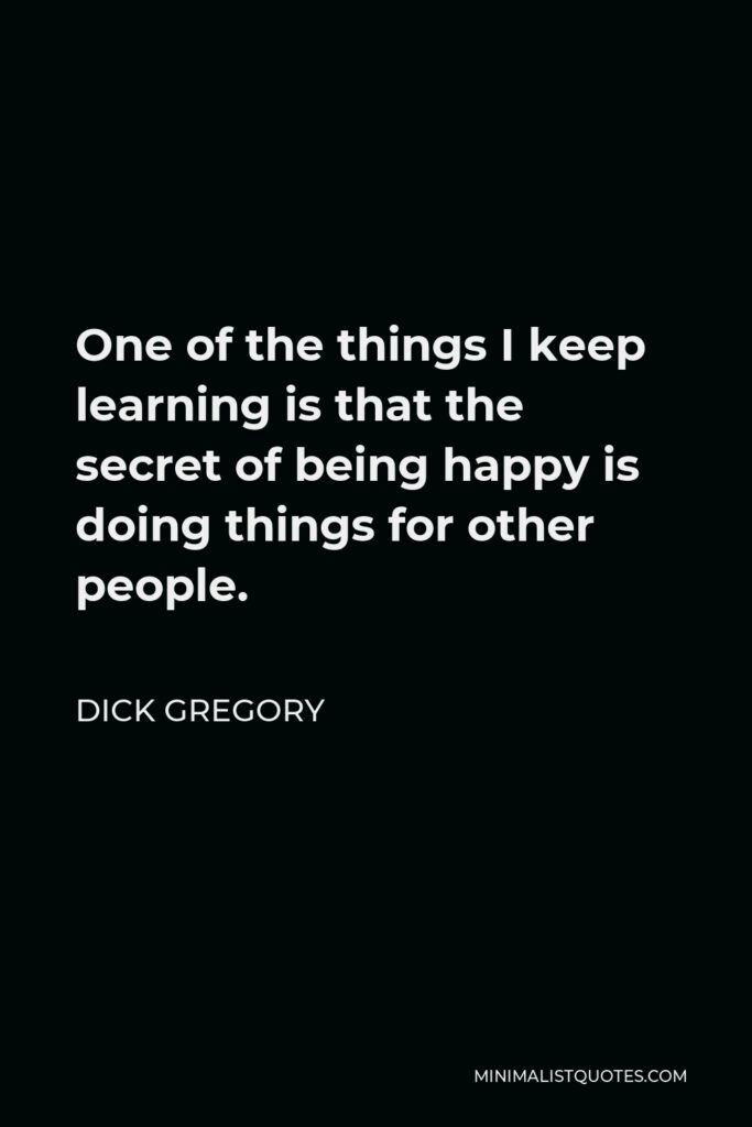 Dick Gregory Quote - One of the things I keep learning is that the secret of being happy is doing things for other people.