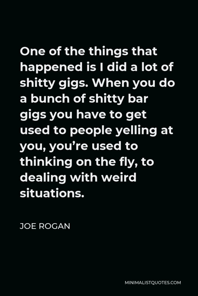 Joe Rogan Quote - One of the things that happened is I did a lot of shitty gigs. When you do a bunch of shitty bar gigs you have to get used to people yelling at you, you’re used to thinking on the fly, to dealing with weird situations.