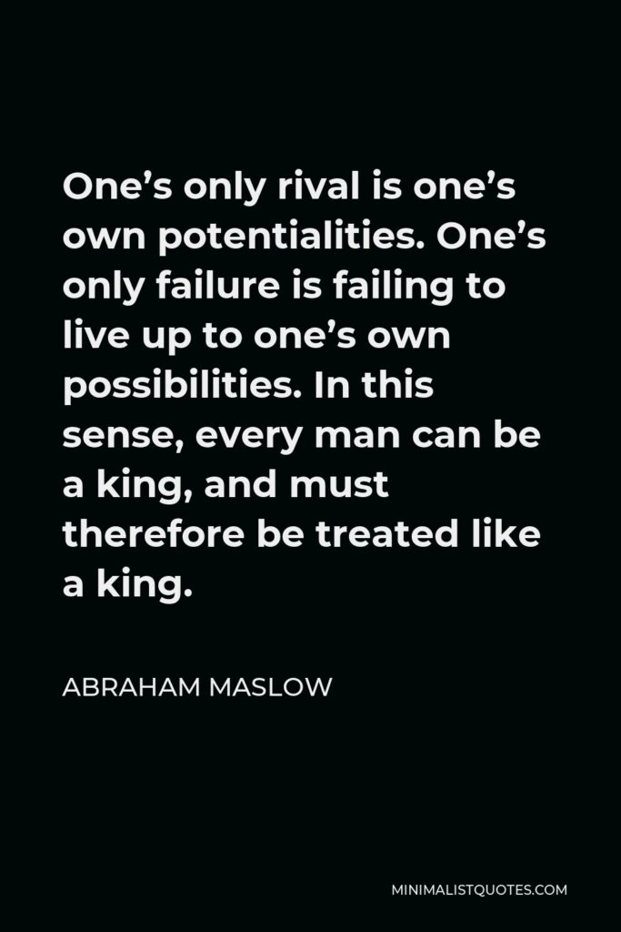 Abraham Maslow Quote - One’s only rival is one’s own potentialities. One’s only failure is failing to live up to one’s own possibilities. In this sense, every man can be a king, and must therefore be treated like a king.