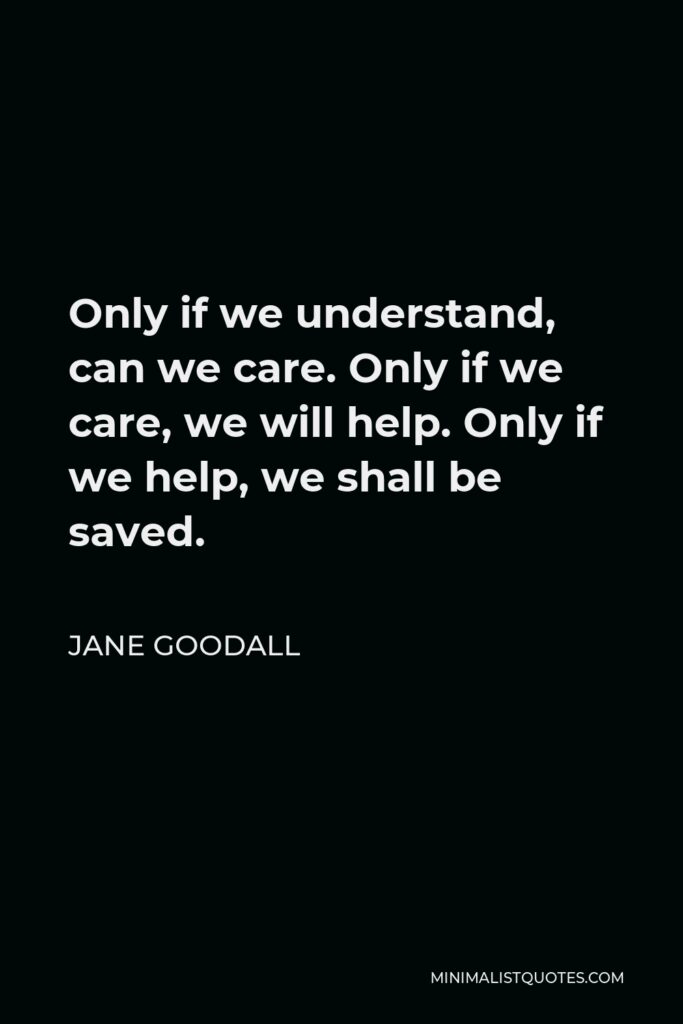 Jane Goodall Quote - Only if we understand, can we care. Only if we care, we will help. Only if we help, we shall be saved.