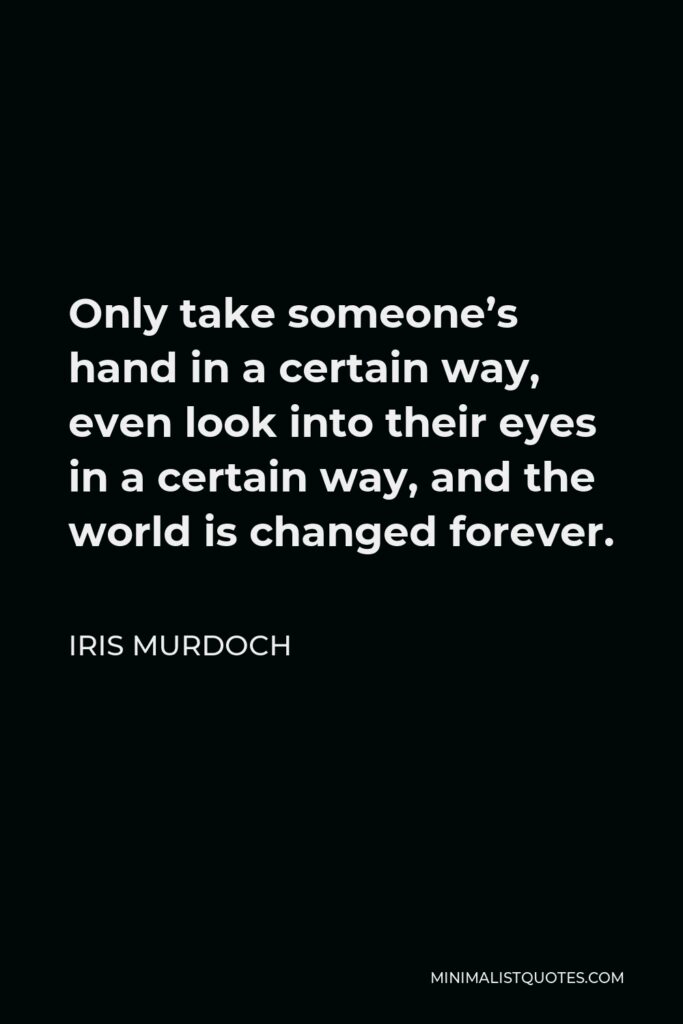 Iris Murdoch Quote - Only take someone’s hand in a certain way, even look into their eyes in a certain way, and the world is changed forever.