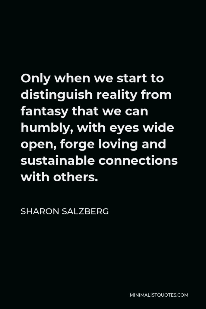 Sharon Salzberg Quote - Only when we start to distinguish reality from fantasy that we can humbly, with eyes wide open, forge loving and sustainable connections with others.