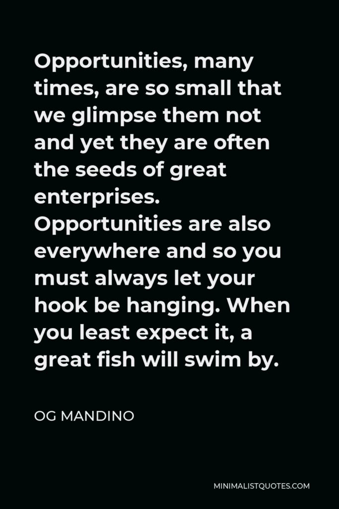 Og Mandino Quote - Opportunities, many times, are so small that we glimpse them not and yet they are often the seeds of great enterprises. Opportunities are also everywhere and so you must always let your hook be hanging. When you least expect it, a great fish will swim by.