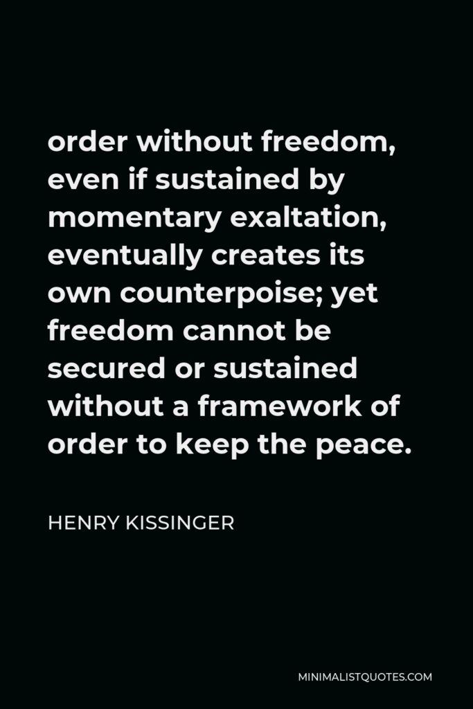 Henry Kissinger Quote - order without freedom, even if sustained by momentary exaltation, eventually creates its own counterpoise; yet freedom cannot be secured or sustained without a framework of order to keep the peace.