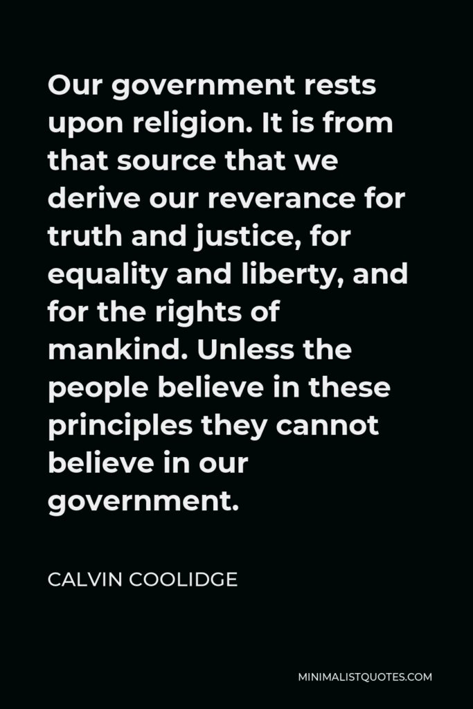 Calvin Coolidge Quote - Our government rests upon religion. It is from that source that we derive our reverance for truth and justice, for equality and liberty, and for the rights of mankind. Unless the people believe in these principles they cannot believe in our government.