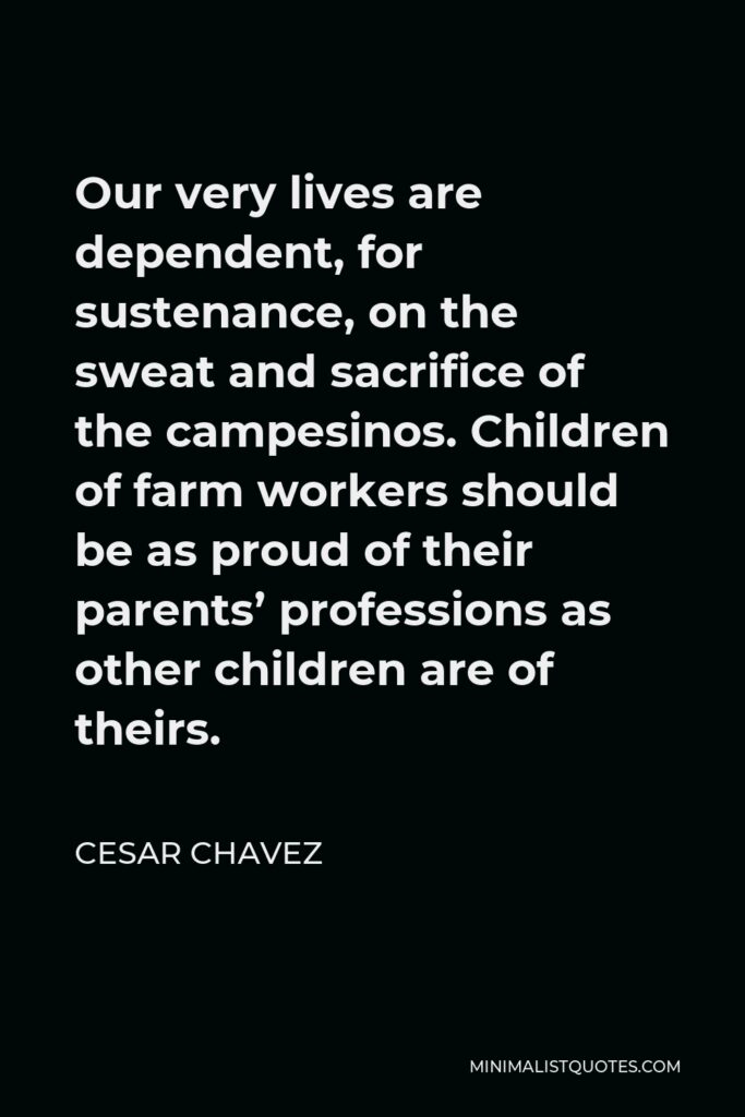 Cesar Chavez Quote - Our very lives are dependent, for sustenance, on the sweat and sacrifice of the campesinos. Children of farm workers should be as proud of their parents’ professions as other children are of theirs.