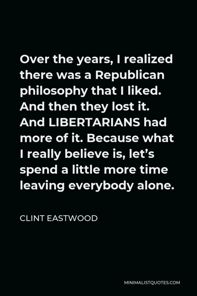 Clint Eastwood Quote - Over the years, I realized there was a Republican philosophy that I liked. And then they lost it. And LIBERTARIANS had more of it. Because what I really believe is, let’s spend a little more time leaving everybody alone.