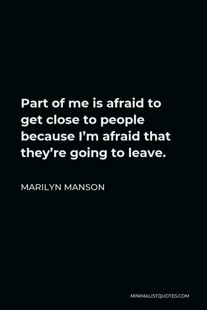 Marilyn Manson Quote - Part of me is afraid to get close to people because I’m afraid that they’re going to leave.
