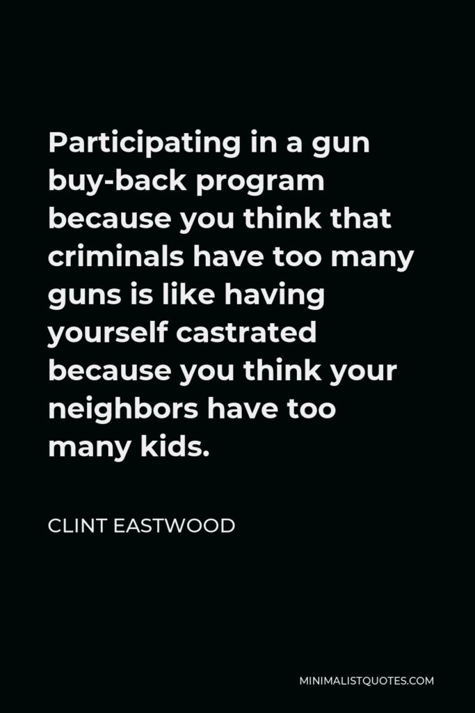 Clint Eastwood Quote - Participating in a gun buy-back program because you think that criminals have too many guns is like having yourself castrated because you think your neighbors have too many kids.