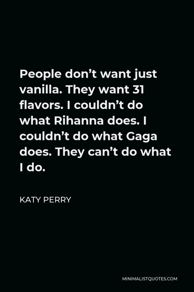 Katy Perry Quote - People don’t want just vanilla. They want 31 flavors. I couldn’t do what Rihanna does. I couldn’t do what Gaga does. They can’t do what I do.