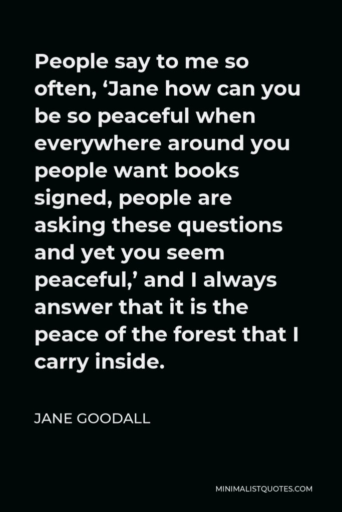 Jane Goodall Quote - People say to me so often, ‘Jane how can you be so peaceful when everywhere around you people want books signed, people are asking these questions and yet you seem peaceful,’ and I always answer that it is the peace of the forest that I carry inside.