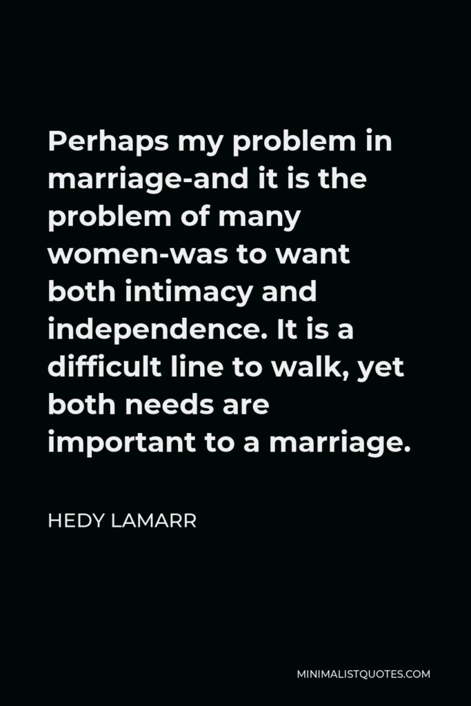 Hedy Lamarr Quote - Perhaps my problem in marriage-and it is the problem of many women-was to want both intimacy and independence. It is a difficult line to walk, yet both needs are important to a marriage.
