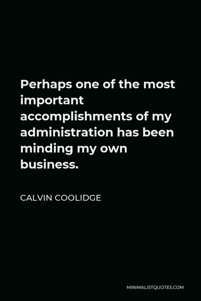 Calvin Coolidge Quote - Perhaps one of the most important accomplishments of my administration has been minding my own business.