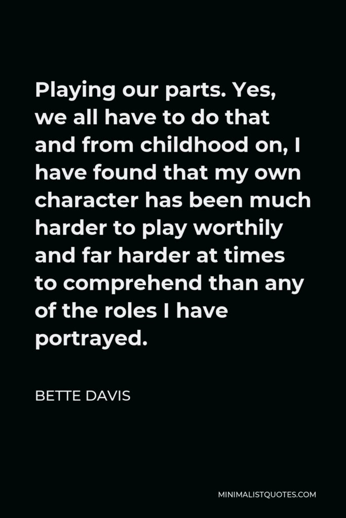 Bette Davis Quote - Playing our parts. Yes, we all have to do that and from childhood on, I have found that my own character has been much harder to play worthily and far harder at times to comprehend than any of the roles I have portrayed.