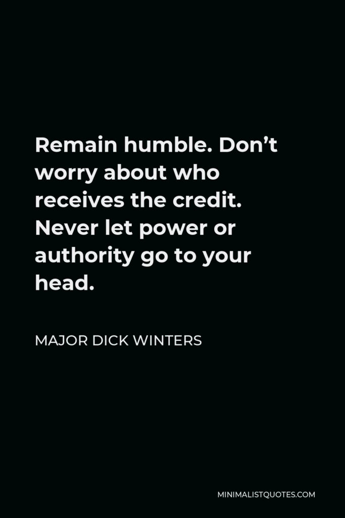 Major Dick Winters Quote - Remain humble. Don’t worry about who receives the credit. Never let power or authority go to your head.