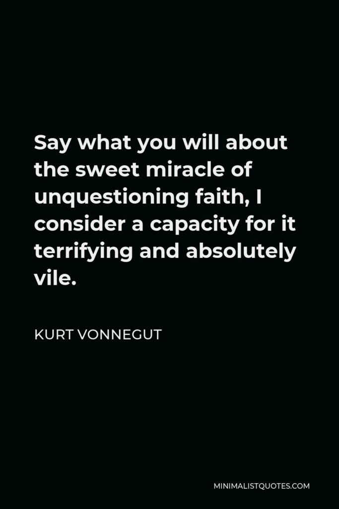 Kurt Vonnegut Quote - Say what you will about the sweet miracle of unquestioning faith, I consider a capacity for it terrifying and absolutely vile.