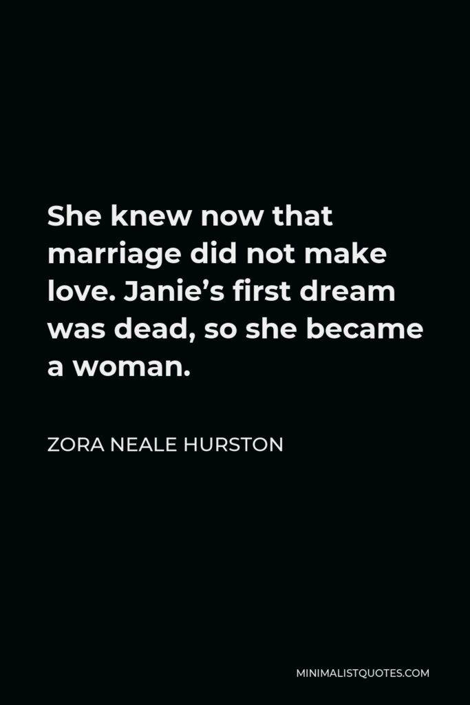 Zora Neale Hurston Quote - She knew now that marriage did not make love. Janie’s first dream was dead, so she became a woman.