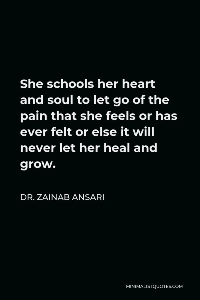 Dr. Zainab Ansari Quote - She schools her heart and soul to let go of the pain that she feels or has ever felt or else it will never let her heal and grow.