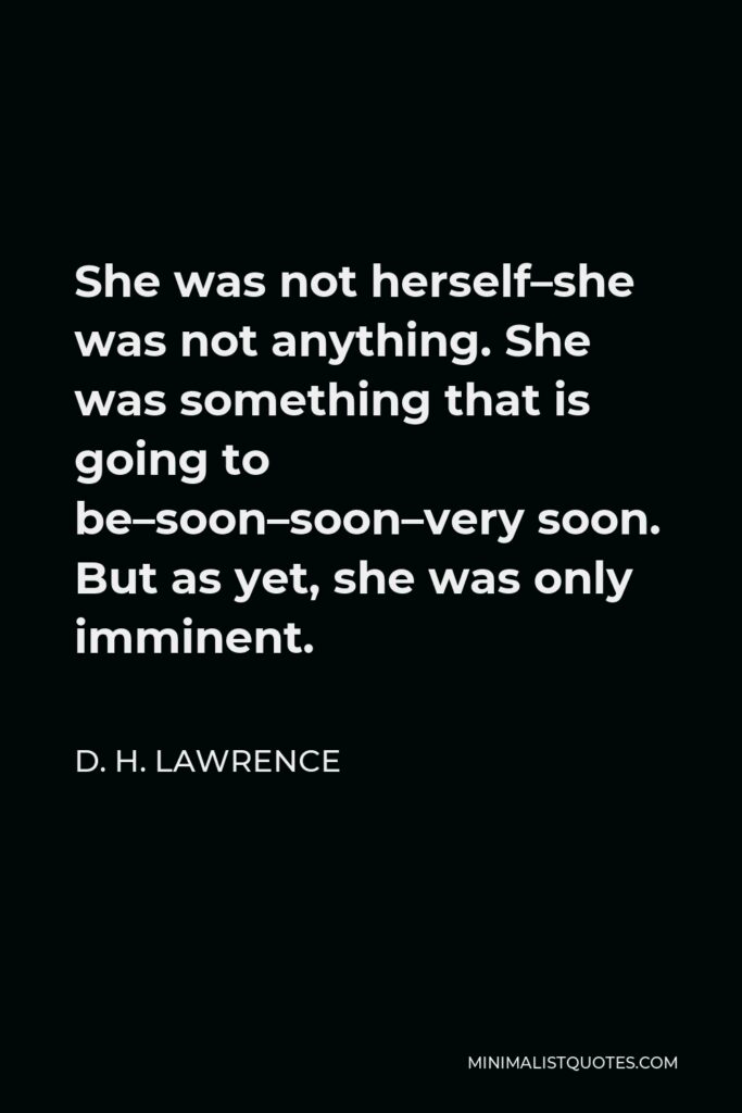 D. H. Lawrence Quote - She was not herself–she was not anything. She was something that is going to be–soon–soon–very soon. But as yet, she was only imminent.