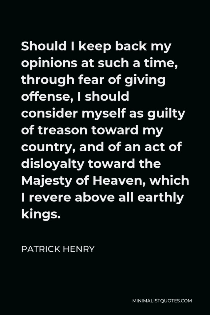 Patrick Henry Quote - Should I keep back my opinions at such a time, through fear of giving offense, I should consider myself as guilty of treason toward my country, and of an act of disloyalty toward the Majesty of Heaven, which I revere above all earthly kings.