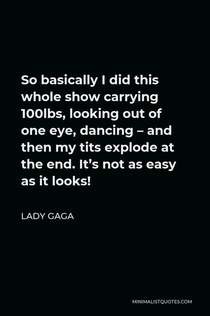 Lady Gaga Quote - So basically I did this whole show carrying 100lbs, looking out of one eye, dancing – and then my tits explode at the end. It’s not as easy as it looks!